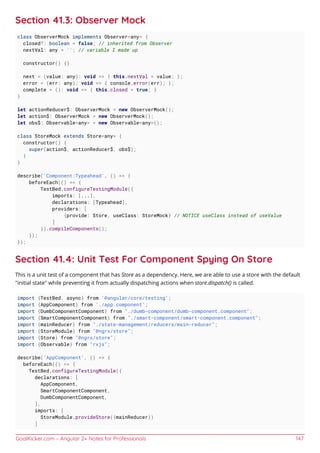 GoalKicker.com – Angular 2+ Notes for Professionals 147
Section 41.3: Observer Mock
class ObserverMock implements Observer<any> {
closed?: boolean = false; // inherited from Observer
nextVal: any = ''; // variable I made up
constructor() {}
next = (value: any): void => { this.nextVal = value; };
error = (err: any): void => { console.error(err); };
complete = (): void => { this.closed = true; }
}
let actionReducer$: ObserverMock = new ObserverMock();
let action$: ObserverMock = new ObserverMock();
let obs$: Observable<any> = new Observable<any>();
class StoreMock extends Store<any> {
constructor() {
super(action$, actionReducer$, obs$);
}
}
describe('Component:Typeahead', () => {
beforeEach(() => {
TestBed.configureTestingModule({
imports: [...],
declarations: [Typeahead],
providers: [
{provide: Store, useClass: StoreMock} // NOTICE useClass instead of useValue
]
}).compileComponents();
});
});
Section 41.4: Unit Test For Component Spying On Store
This is a unit test of a component that has Store as a dependency. Here, we are able to use a store with the default
"initial state" while preventing it from actually dispatching actions when store.dispatch() is called.
import {TestBed, async} from '@angular/core/testing';
import {AppComponent} from './app.component';
import {DumbComponentComponent} from "./dumb-component/dumb-component.component";
import {SmartComponentComponent} from "./smart-component/smart-component.component";
import {mainReducer} from "./state-management/reducers/main-reducer";
import {StoreModule} from "@ngrx/store";
import {Store} from "@ngrx/store";
import {Observable} from "rxjs";
describe('AppComponent', () => {
beforeEach(() => {
TestBed.configureTestingModule({
declarations: [
AppComponent,
SmartComponentComponent,
DumbComponentComponent,
],
imports: [
StoreModule.provideStore({mainReducer})
]
 