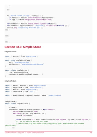 GoalKicker.com – Angular 2+ Notes for Professionals 148
});
});
it('should create the app', async(() => {
let fixture = TestBed.createComponent(AppComponent);
let app = fixture.debugElement.componentInstance;
var mockStore = fixture.debugElement.injector.get(Store);
var storeSpy = spyOn(mockStore, 'dispatch').and.callFake(function () {
console.log('dispatching from the spy!');
});
}));
});
Section 41.5: Simple Store
simple.action.ts
import { Action } from '@ngrx/store';
export enum simpleActionTpye {
add = "simpleAction_Add",
add_Success = "simpleAction_Add_Success"
}
export class simpleAction {
type: simpleActionTpye
constructor(public payload: number) { }
}
simple.eﬃcts.ts
import { Effect, Actions } from '@ngrx/effects';
import { Injectable } from '@angular/core';
import { Action } from '@ngrx/store';
import { Observable } from 'rxjs';
import { simpleAction, simpleActionTpye } from './simple.action';
@Injectable()
export class simpleEffects {
@Effect()
addAction$: Observable<simpleAction> = this.actions$
.ofType(simpleActionTpye.add)
.switchMap((action: simpleAction) => {
console.log(action);
return Observable.of({ type: simpleActionTpye.add_Success, payload: action.payload })
// if you have an api use this code
// return this.http.post(url).catch().map(res=>{ type: simpleAction.add_Success,
payload:res})
});
 