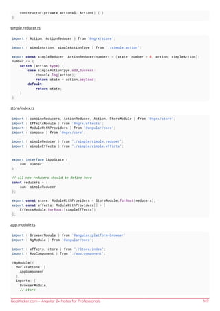 GoalKicker.com – Angular 2+ Notes for Professionals 149
constructor(private actions$: Actions) { }
}
simple.reducer.ts
import { Action, ActionReducer } from '@ngrx/store';
import { simpleAction, simpleActionTpye } from './simple.action';
export const simpleReducer: ActionReducer<number> = (state: number = 0, action: simpleAction):
number => {
switch (action.type) {
case simpleActionTpye.add_Success:
console.log(action);
return state + action.payload;
default:
return state;
}
}
store/index.ts
import { combineReducers, ActionReducer, Action, StoreModule } from '@ngrx/store';
import { EffectsModule } from '@ngrx/effects';
import { ModuleWithProviders } from '@angular/core';
import { compose } from '@ngrx/core';
import { simpleReducer } from "./simple/simple.reducer";
import { simpleEffects } from "./simple/simple.efficts";
export interface IAppState {
sum: number;
}
// all new reducers should be define here
const reducers = {
sum: simpleReducer
};
export const store: ModuleWithProviders = StoreModule.forRoot(reducers);
export const effects: ModuleWithProviders[] = [
EffectsModule.forRoot([simpleEffects])
];
app.module.ts
import { BrowserModule } from '@angular/platform-browser'
import { NgModule } from '@angular/core';
import { effects, store } from "./Store/index";
import { AppComponent } from './app.component';
@NgModule({
declarations: [
AppComponent
],
imports: [
BrowserModule,
// store
 