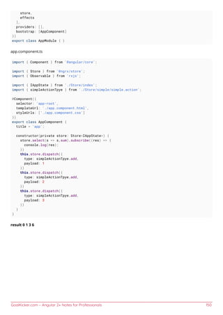 GoalKicker.com – Angular 2+ Notes for Professionals 150
store,
effects
],
providers: [],
bootstrap: [AppComponent]
})
export class AppModule { }
app.component.ts
import { Component } from '@angular/core';
import { Store } from '@ngrx/store';
import { Observable } from 'rxjs';
import { IAppState } from './Store/index';
import { simpleActionTpye } from './Store/simple/simple.action';
@Component({
selector: 'app-root',
templateUrl: './app.component.html',
styleUrls: ['./app.component.css']
})
export class AppComponent {
title = 'app';
constructor(private store: Store<IAppState>) {
store.select(s => s.sum).subscribe((res) => {
console.log(res);
})
this.store.dispatch({
type: simpleActionTpye.add,
payload: 1
})
this.store.dispatch({
type: simpleActionTpye.add,
payload: 2
})
this.store.dispatch({
type: simpleActionTpye.add,
payload: 3
})
}
}
result 0 1 3 6
 