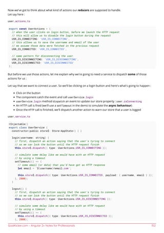 GoalKicker.com – Angular 2+ Notes for Professionals 152
Now we've got to think about what kind of actions our reducers are supposed to handle.
Let say here :
user.actions.ts
export const UserActions = {
// when the user clicks on login button, before we launch the HTTP request
// this will allow us to disable the login button during the request
USR_IS_CONNECTING: 'USR_IS_CONNECTING',
// this allows us to save the username and email of the user
// we assume those data were fetched in the previous request
USR_IS_CONNECTED: 'USR_IS_CONNECTED',
// same pattern for disconnecting the user
USR_IS_DISCONNECTING: 'USR_IS_DISCONNECTING',
USR_IS_DISCONNECTED: 'USR_IS_DISCONNECTED'
};
But before we use those actions, let me explain why we're going to need a service to dispatch some of those
actions for us :
Let say that we want to connect a user. So we'll be clicking on a login button and here's what's going to happen :
Click on the button
The component catch the event and call userService.login
userService.login method dispatch an event to update our store property : user.isConnecting
An HTTP call is ﬁred (we'll use a setTimeout in the demo to simulate the async behaviour)
Once the HTTP call is ﬁnished, we'll dispatch another action to warn our store that a user is logged
user.service.ts
@Injectable()
export class UserService {
constructor(public store$: Store<AppState>) { }
login(username: string) {
// first, dispatch an action saying that the user's tyring to connect
// so we can lock the button until the HTTP request finish
this.store$.dispatch({ type: UserActions.USR_IS_CONNECTING });
// simulate some delay like we would have with an HTTP request
// by using a timeout
setTimeout(() => {
// some email (or data) that you'd have get as HTTP response
let email = `${username}@email.com`;
this.store$.dispatch({ type: UserActions.USR_IS_CONNECTED, payload: { username, email } });
}, 2000);
}
logout() {
// first, dispatch an action saying that the user's tyring to connect
// so we can lock the button until the HTTP request finish
this.store$.dispatch({ type: UserActions.USR_IS_DISCONNECTING });
// simulate some delay like we would have with an HTTP request
// by using a timeout
setTimeout(() => {
this.store$.dispatch({ type: UserActions.USR_IS_DISCONNECTED });
}, 2000);
 