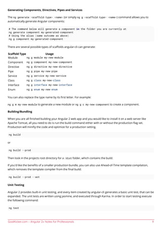 GoalKicker.com – Angular 2+ Notes for Professionals 9
Generating Components, Directives, Pipes and Services
The ng generate <scaffold-type> <name> (or simply ng g <scaffold-type> <name>) command allows you to
automatically generate Angular components:
# The command below will generate a component in the folder you are currently at
ng generate component my-generated-component
# Using the alias (same outcome as above)
ng g component my-generated-component
There are several possible types of scaﬀolds angular-cli can generate:
Scaﬀold Type Usage
Module ng g module my-new-module
Component ng g component my-new-component
Directive ng g directive my-new-directive
Pipe ng g pipe my-new-pipe
Service ng g service my-new-service
Class ng g class my-new-class
Interface ng g interface my-new-interface
Enum ng g enum my-new-enum
You can also replace the type name by its ﬁrst letter. For example:
ng g m my-new-module to generate a new module or ng g c my-new-component to create a component.
Building/Bundling
When you are all ﬁnished building your Angular 2 web app and you would like to install it on a web server like
Apache Tomcat, all you need to do is run the build command either with or without the production ﬂag set.
Production will miniﬁy the code and optimize for a production setting.
ng build
or
ng build --prod
Then look in the projects root directory for a /dist folder, which contains the build.
If you'd like the beneﬁts of a smaller production bundle, you can also use Ahead-of-Time template compilation,
which removes the template compiler from the ﬁnal build:
ng build --prod --aot
Unit Testing
Angular 2 provides built-in unit testing, and every item created by angular-cli generates a basic unit test, that can be
expanded. The unit tests are written using jasmine, and executed through Karma. In order to start testing execute
the following command:
ng test
 