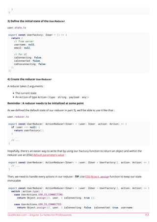 GoalKicker.com – Angular 2+ Notes for Professionals 153
}
}
3) Deﬁne the initial state of the UserReducer
user.state.ts
export const UserFactory: IUser = () => {
return {
// from server
username: null,
email: null,
// for UI
isConnecting: false,
isConnected: false,
isDisconnecting: false
};
};
4) Create the reducer UserReducer
A reducer takes 2 arguments :
The current state
An Action of type Action<{type: string, payload: any}>
Reminder : A reducer needs to be initialized at some point
As we deﬁned the default state of our reducer in part 3), we'll be able to use it like that :
user.reducer.ts
export const UserReducer: ActionReducer<IUser> = (user: IUser, action: Action) => {
if (user === null) {
return userFactory();
}
// ...
}
Hopefully, there's an easier way to write that by using our factory function to return an object and within the
reducer use an (ES6) default parameters value :
export const UserReducer: ActionReducer<IUser> = (user: IUser = UserFactory(), action: Action) => {
// ...
}
Then, we need to handle every actions in our reducer : TIP: Use ES6 Object.assign function to keep our state
immutable
export const UserReducer: ActionReducer<IUser> = (user: IUser = UserFactory(), action: Action) => {
switch (action.type) {
case UserActions.USR_IS_CONNECTING:
return Object.assign({}, user, { isConnecting: true });
case UserActions.USR_IS_CONNECTED:
return Object.assign({}, user, { isConnecting: false, isConnected: true, username:
 