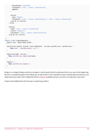 GoalKicker.com – Angular 2+ Notes for Professionals 156
placeholder="Username"
[disabled]="(user | async).isConnecting"
ngModel
>
<button
type="submit"
[disabled]="(user | async).isConnecting || (user | async).isConnected"
>Log me in</button>
</form>
<button
*ngIf="(user | async).isConnected"
(click)="logout()"
[disabled]="(user | async).isDisconnecting"
>Log me out</button>
`
})
export class LoginComponent {
public user: Observable<IUser>;
constructor(public store$: Store<AppState>, private userService: UserService) {
this.user = store$.select('user');
}
login(username: string) {
this.userService.login(username);
}
logout() {
this.userService.logout();
}
}
As Ngrx is a merge of Redux and RxJs concepts, it can be quite hard to understand the ins an outs at the beginning.
But this is a powerful pattern that allows you as we've seen in this example to have a reactive app and were you can
easily share your data. Don't forget that there's a Plunkr available and you can fork it to make your own tests !
I hope it was helpful even tho the topic is quite long, cheers !
 