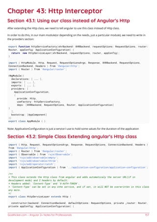 GoalKicker.com – Angular 2+ Notes for Professionals 157
Chapter 43: Http Interceptor
Section 43.1: Using our class instead of Angular's Http
After extending the Http class, we need to tell angular to use this class instead of Http class.
In order to do this, in our main module(or depending on the needs, just a particular module), we need to write in
the providers section:
export function httpServiceFactory(xhrBackend: XHRBackend, requestOptions: RequestOptions, router:
Router, appConfig: ApplicationConfiguration) {
return new HttpServiceLayer(xhrBackend, requestOptions, router, appConfig);
}
import { HttpModule, Http, Request, RequestOptionsArgs, Response, XHRBackend, RequestOptions,
ConnectionBackend, Headers } from '@angular/http';
import { Router } from '@angular/router';
@NgModule({
declarations: [ ... ],
imports: [ ... ],
exports: [ ... ],
providers: [
ApplicationConfiguration,
{
provide: Http,
useFactory: httpServiceFactory,
deps: [XHRBackend, RequestOptions, Router, ApplicationConfiguration]
}
],
bootstrap: [AppComponent]
})
export class AppModule { }
Note: ApplicationConﬁguration is just a service I use to hold some values for the duration of the application
Section 43.2: Simple Class Extending angular's Http class
import { Http, Request, RequestOptionsArgs, Response, RequestOptions, ConnectionBackend, Headers }
from '@angular/http';
import { Router } from '@angular/router';
import { Observable } from 'rxjs/Observable';
import 'rxjs/add/observable/empty';
import 'rxjs/add/observable/throw';
import 'rxjs/add/operator/catch';
import { ApplicationConfiguration } from '../application-configuration/application-configuration';
/**
* This class extends the Http class from angular and adds automaticaly the server URL(if in
development mode) and 2 headers by default:
* Headers added: 'Content-Type' and 'X-AUTH-TOKEN'.
* 'Content-Type' can be set in any othe service, and if set, it will NOT be overwritten in this class
any more.
*/
export class HttpServiceLayer extends Http {
constructor(backend: ConnectionBackend, defaultOptions: RequestOptions, private _router: Router,
private appConfig: ApplicationConfiguration) {
 