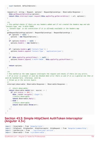 GoalKicker.com – Angular 2+ Notes for Professionals 158
super(backend, defaultOptions);
}
request(url: string | Request, options?: RequestOptionsArgs): Observable<Response> {
this.getRequestOptionArgs(options);
return this.intercept(super.request(this.appConfig.getServerAdress() + url, options));
}
/**
* This method checks if there are any headers added and if not created the headers map and ads
'Content-Type' and 'X-AUTH-TOKEN'
* 'Content-Type' is not overwritten if it is allready available in the headers map
*/
getRequestOptionArgs(options?: RequestOptionsArgs): RequestOptionsArgs {
if (options == null) {
options = new RequestOptions();
}
if (options.headers == null) {
options.headers = new Headers();
}
if (!options.headers.get('Content-Type')) {
options.headers.append('Content-Type', 'application/json');
}
if (this.appConfig.getAuthToken() != null) {
options.headers.append('X-AUTH-TOKEN', this.appConfig.getAuthToken());
}
return options;
}
/**
* This method as the name sugests intercepts the request and checks if there are any errors.
* If an error is present it will be checked what error there is and if it is a general one then it
will be handled here, otherwise, will be
* thrown up in the service layers
*/
intercept(observable: Observable<Response>): Observable<Response> {
// return observable;
return observable.catch((err, source) => {
if (err.status == 401) {
this._router.navigate(['/login']);
//return observable;
return Observable.empty();
} else {
//return observable;
return Observable.throw(err);
}
});
}
}
Section 43.3: Simple HttpClient AuthToken Interceptor
(Angular 4.3+)
import { Injectable } from '@angular/core';
import { HttpEvent, HttpHandler, HttpInterceptor, HttpRequest } from '@angular/common/http';
import { UserService } from '../services/user.service';
import { Observable } from 'rxjs/Observable';
 