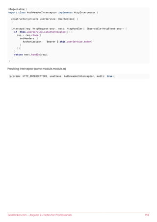 GoalKicker.com – Angular 2+ Notes for Professionals 159
@Injectable()
export class AuthHeaderInterceptor implements HttpInterceptor {
constructor(private userService: UserService) {
}
intercept(req: HttpRequest<any>, next: HttpHandler): Observable<HttpEvent<any>> {
if (this.userService.isAuthenticated()) {
req = req.clone({
setHeaders: {
Authorization: `Bearer ${this.userService.token}`
}
});
}
return next.handle(req);
}
}
Providing Interceptor (some-module.module.ts)
{provide: HTTP_INTERCEPTORS, useClass: AuthHeaderInterceptor, multi: true},
 