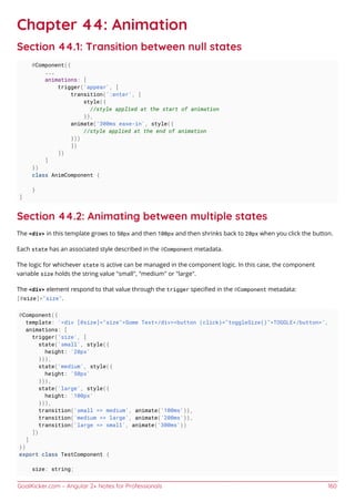 GoalKicker.com – Angular 2+ Notes for Professionals 160
Chapter 44: Animation
Section 44.1: Transition between null states
@Component({
...
animations: [
trigger('appear', [
transition(':enter', [
style({
//style applied at the start of animation
}),
animate('300ms ease-in', style({
//style applied at the end of animation
}))
])
])
]
})
class AnimComponent {
}
]
Section 44.2: Animating between multiple states
The <div> in this template grows to 50px and then 100px and then shrinks back to 20px when you click the button.
Each state has an associated style described in the @Component metadata.
The logic for whichever state is active can be managed in the component logic. In this case, the component
variable size holds the string value "small", "medium" or "large".
The <div> element respond to that value through the trigger speciﬁed in the @Component metadata:
[@size]="size".
@Component({
template: '<div [@size]="size">Some Text</div><button (click)="toggleSize()">TOGGLE</button>',
animations: [
trigger('size', [
state('small', style({
height: '20px'
})),
state('medium', style({
height: '50px'
})),
state('large', style({
height: '100px'
})),
transition('small => medium', animate('100ms')),
transition('medium => large', animate('200ms')),
transition('large => small', animate('300ms'))
])
]
})
export class TestComponent {
size: string;
 