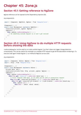 GoalKicker.com – Angular 2+ Notes for Professionals 162
Chapter 45: Zone.js
Section 45.1: Getting reference to NgZone
NgZone reference can be injected via the Dependency Injection (DI).
my.component.ts
import { Component, NgOnInit, NgZone } from '@angular/core';
@Component({...})
export class Mycomponent implements NgOnInit {
constructor(private _ngZone: NgZone) { }
ngOnInit() {
this._ngZone.runOutsideAngular(() => {
// Do something outside Angular so it won't get noticed
});
}
}
Section 45.2: Using NgZone to do multiple HTTP requests
before showing the data
runOutsideAngular can be used to run code outside Angular 2 so that it does not trigger change detection
unnecessarily. This can be used to for example run multiple HTTP request to get all the data before rendering it. To
execute code again inside Angular 2, run method of NgZone can be used.
my.component.ts
import { Component, OnInit, NgZone } from '@angular/core';
import { Http } from '@angular/http';
@Component({...})
export class Mycomponent implements OnInit {
private data: any[];
constructor(private http: Http, private _ngZone: NgZone) { }
ngOnInit() {
this._ngZone.runOutsideAngular(() => {
this.http.get('resource1').subscribe((data1:any) => {
// First response came back, so its data can be used in consecutive request
this.http.get(`resource2?id=${data1['id']}`).subscribe((data2:any) => {
this.http.get(`resource3?id1=${data1['id']}&id2=${data2}`).subscribe((data3:any) => {
this._ngZone.run(() => {
this.data = [data1, data2, data3];
});
});
});
});
});
}
}
 