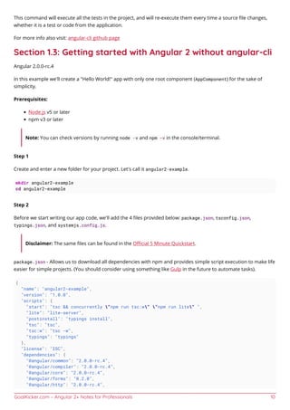 GoalKicker.com – Angular 2+ Notes for Professionals 10
This command will execute all the tests in the project, and will re-execute them every time a source ﬁle changes,
whether it is a test or code from the application.
For more info also visit: angular-cli github page
Section 1.3: Getting started with Angular 2 without angular-cli
Angular 2.0.0-rc.4
In this example we'll create a "Hello World!" app with only one root component (AppComponent) for the sake of
simplicity.
Prerequisites:
Node.js v5 or later
npm v3 or later
Note: You can check versions by running node -v and npm -v in the console/terminal.
Step 1
Create and enter a new folder for your project. Let's call it angular2-example.
mkdir angular2-example
cd angular2-example
Step 2
Before we start writing our app code, we'll add the 4 ﬁles provided below: package.json, tsconfig.json,
typings.json, and systemjs.config.js.
Disclaimer: The same ﬁles can be found in the Oﬃcial 5 Minute Quickstart.
package.json - Allows us to download all dependencies with npm and provides simple script execution to make life
easier for simple projects. (You should consider using something like Gulp in the future to automate tasks).
{
"name": "angular2-example",
"version": "1.0.0",
"scripts": {
"start": "tsc && concurrently "npm run tsc:w" "npm run lite" ",
"lite": "lite-server",
"postinstall": "typings install",
"tsc": "tsc",
"tsc:w": "tsc -w",
"typings": "typings"
},
"license": "ISC",
"dependencies": {
"@angular/common": "2.0.0-rc.4",
"@angular/compiler": "2.0.0-rc.4",
"@angular/core": "2.0.0-rc.4",
"@angular/forms": "0.2.0",
"@angular/http": "2.0.0-rc.4",
 