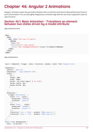 GoalKicker.com – Angular 2+ Notes for Professionals 163
Chapter 46: Angular 2 Animations
Angular's animation system lets you build animations that run with the same kind of native performance found in
pure CSS animations. You can also tightly integrate your animation logic with the rest of your application code, for
ease of control.
Section 46.1: Basic Animation - Transitions an element
between two states driven by a model attribute
app.component.html
<div>
<div>
<div *ngFor="let user of users">
<button
class="btn"
[@buttonState]="user.active"
(click)="user.changeButtonState()">{{user.firstName}}</button>
</div>
</div>
</div>
app.component.ts
import {Component, trigger, state, transition, animate, style} from '@angular/core';
@Component({
selector: 'app-root',
templateUrl: './app.component.html',
styles: [`
.btn {
height: 30px;
width: 100px;
border: 1px solid rgba(0, 0, 0, 0.33);
border-radius: 3px;
margin-bottom: 5px;
}
`],
animations: [
trigger('buttonState', [
state('true', style({
background: '#04b104',
transform: 'scale(1)'
})),
state('false', style({
background: '#e40202',
transform: 'scale(1.1)'
})),
transition('true => false', animate('100ms ease-in')),
transition('false => true', animate('100ms ease-out'))
])
]
})
export class AppComponent {
users : Array<User> = [];
 