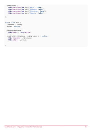 GoalKicker.com – Angular 2+ Notes for Professionals 164
constructor(){
this.users.push(new User('Narco', false));
this.users.push(new User('Bombasto',false));
this.users.push(new User('Celeritas', false));
this.users.push(new User('Magneta', false));
}
}
export class User {
firstName : string;
active : boolean;
changeButtonState(){
this.active = !this.active;
}
constructor(_firstName :string, _active : boolean){
this.firstName = _firstName;
this.active = _active;
}
}
 