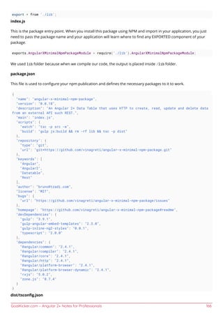 GoalKicker.com – Angular 2+ Notes for Professionals 166
export * from './lib';
index.js
This is the package entry point. When you install this package using NPM and import in your application, you just
need to pass the package name and your application will learn where to ﬁnd any EXPORTED component of your
package.
exports.AngularXMinimalNpmPackageModule = require('./lib').AngularXMinimalNpmPackageModule;
We used lib folder because when we compile our code, the output is placed inside /lib folder.
package.json
This ﬁle is used to conﬁgure your npm publication and deﬁnes the necessary packages to it to work.
{
"name": "angular-x-minimal-npm-package",
"version": "0.0.18",
"description": "An Angular 2+ Data Table that uses HTTP to create, read, update and delete data
from an external API such REST.",
"main": "index.js",
"scripts": {
"watch": "tsc -p src -w",
"build": "gulp js:build && rm -rf lib && tsc -p dist"
},
"repository": {
"type": "git",
"url": "git+https://github.com/vinagreti/angular-x-minimal-npm-package.git"
},
"keywords": [
"Angular",
"Angular2",
"Datatable",
"Rest"
],
"author": "bruno@tzadi.com",
"license": "MIT",
"bugs": {
"url": "https://github.com/vinagreti/angular-x-minimal-npm-package/issues"
},
"homepage": "https://github.com/vinagreti/angular-x-minimal-npm-package#readme",
"devDependencies": {
"gulp": "3.9.1",
"gulp-angular-embed-templates": "2.3.0",
"gulp-inline-ng2-styles": "0.0.1",
"typescript": "2.0.0"
},
"dependencies": {
"@angular/common": "2.4.1",
"@angular/compiler": "2.4.1",
"@angular/core": "2.4.1",
"@angular/http": "2.4.1",
"@angular/platform-browser": "2.4.1",
"@angular/platform-browser-dynamic": "2.4.1",
"rxjs": "5.0.2",
"zone.js": "0.7.4"
}
}
dist/tsconﬁg.json
 