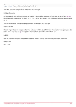 GoalKicker.com – Angular 2+ Notes for Professionals 168
})
export class AngularXMinimalNpmPackageModule {}
After that, you must compile, build and publish your package.
Build and compile
For build we use gulp and for compiling we use tsc. The command are set in package.json ﬁle, at scripts.build
option. We have this set gulp js:build && rm -rf lib && tsc -p dist. This is our chain tasks that will do the job
for us.
To build and compile, run the following command at the root of your package:
npm run build
This will trigger the chain and you will end up with your build in /dist folder and the compiled package in your /lib
folder. This is why in index.js we exported the code from /lib folder and not from /src.
Publish
Now we just need to publish our package so we can install it through npm. For that, just run the command:
npm publish
That is all!!!
 