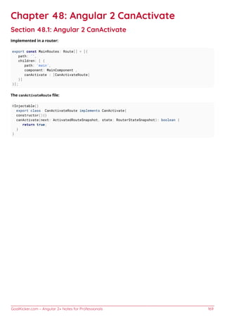GoalKicker.com – Angular 2+ Notes for Professionals 169
Chapter 48: Angular 2 CanActivate
Section 48.1: Angular 2 CanActivate
Implemented in a router:
export const MainRoutes: Route[] = [{
path: '',
children: [ {
path: 'main',
component: MainComponent ,
canActivate : [CanActivateRoute]
}]
}];
The canActivateRoute ﬁle:
@Injectable()
export class CanActivateRoute implements CanActivate{
constructor(){}
canActivate(next: ActivatedRouteSnapshot, state: RouterStateSnapshot): boolean {
return true;
}
}
 