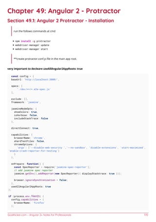 GoalKicker.com – Angular 2+ Notes for Professionals 170
Chapter 49: Angular 2 - Protractor
Section 49.1: Angular 2 Protractor - Installation
run the follows commands at cmd
npm install -g protractor
webdriver-manager update
webdriver-manager start
**create protractor.conf.js ﬁle in the main app root.
very important to decleare useAllAngular2AppRoots: true
const config = {
baseUrl: 'http://localhost:3000/',
specs: [
'./dev/**/*.e2e-spec.js'
],
exclude: [],
framework: 'jasmine',
jasmineNodeOpts: {
showColors: true,
isVerbose: false,
includeStackTrace: false
},
directConnect: true,
capabilities: {
browserName: 'chrome',
shardTestFiles: false,
chromeOptions: {
'args': ['--disable-web-security ','--no-sandbox', 'disable-extensions', 'start-maximized',
'enable-crash-reporter-for-testing']
}
},
onPrepare: function() {
const SpecReporter = require('jasmine-spec-reporter');
// add jasmine spec reporter
jasmine.getEnv().addReporter(new SpecReporter({ displayStacktrace: true }));
browser.ignoreSynchronization = false;
},
useAllAngular2AppRoots: true
};
if (process.env.TRAVIS) {
config.capabilities = {
browserName: 'firefox'
};
 
