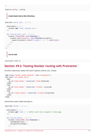 GoalKicker.com – Angular 2+ Notes for Professionals 171
}
exports.config = config;
create basic test at dev directory.
describe('basic test', () => {
beforeEach(() => {
browser.get('http://google.com');
});
it('testing basic test', () => {
browser.sleep(2000).then(function(){
browser.getCurrentUrl().then(function(actualUrl){
expect(actualUrl.indexOf('google') !== -1).toBeTruthy();
});
});
});
});
run in cmd
protractor conf.js
Section 49.2: Testing Navbar routing with Protractor
First lets create basic navbar.html with 3 options. (Home, List , Create)
<nav class="navbar navbar-default" role="navigation">
<ul class="nav navbar-nav">
<li>
<a id="home-navbar" routerLink="/home">Home</a>
</li>
<li>
<a id="list-navbar" routerLink="/create" >List</a>
</li>
<li>
<a id="create-navbar" routerLink="/create">Create</a>
</li>
</ul>
second lets create navbar.e2e-spec.ts
describe('Navbar', () => {
beforeEach(() => {
browser.get('home'); // before each test navigate to home page.
});
it('testing Navbar', () => {
browser.sleep(2000).then(function(){
checkNavbarTexts();
navigateToListPage();
});
 