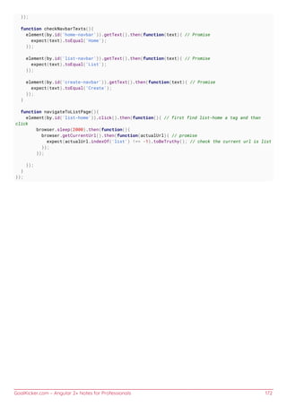 GoalKicker.com – Angular 2+ Notes for Professionals 172
});
function checkNavbarTexts(){
element(by.id('home-navbar')).getText().then(function(text){ // Promise
expect(text).toEqual('Home');
});
element(by.id('list-navbar')).getText().then(function(text){ // Promise
expect(text).toEqual('List');
});
element(by.id('create-navbar')).getText().then(function(text){ // Promise
expect(text).toEqual('Create');
});
}
function navigateToListPage(){
element(by.id('list-home')).click().then(function(){ // first find list-home a tag and than
click
browser.sleep(2000).then(function(){
browser.getCurrentUrl().then(function(actualUrl){ // promise
expect(actualUrl.indexOf('list') !== -1).toBeTruthy(); // check the current url is list
});
});
});
}
});
 