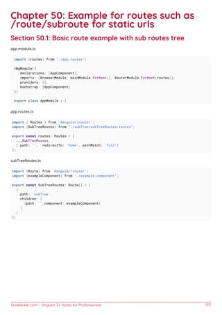 GoalKicker.com – Angular 2+ Notes for Professionals 173
Chapter 50: Example for routes such as
/route/subroute for static urls
Section 50.1: Basic route example with sub routes tree
app.module.ts
import {routes} from "./app.routes";
@NgModule({
declarations: [AppComponent],
imports: [BrowserModule, mainModule.forRoot(), RouterModule.forRoot(routes)],
providers: [],
bootstrap: [AppComponent]
})
export class AppModule { }
app.routes.ts
import { Routes } from '@angular/router';
import {SubTreeRoutes} from "./subTree/subTreeRoutes.routes";
export const routes: Routes = [
...SubTreeRoutes,
{ path: '', redirectTo: 'home', pathMatch: 'full'}
];
subTreeRoutes.ts
import {Route} from '@angular/router';
import {exampleComponent} from "./example.component";
export const SubTreeRoutes: Route[] = [
{
path: 'subTree',
children: [
{path: '',component: exampleComponent}
]
}
];
 