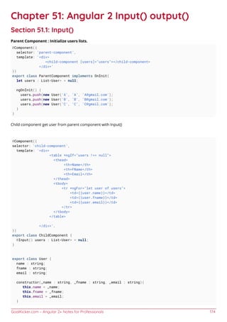 GoalKicker.com – Angular 2+ Notes for Professionals 174
Chapter 51: Angular 2 Input() output()
Section 51.1: Input()
Parent Component : Initialize users lists.
@Component({
selector: 'parent-component',
template: '<div>
<child-component [users]="users"></child-component>
</div>'
})
export class ParentComponent implements OnInit{
let users : List<User> = null;
ngOnInit() {
users.push(new User('A', 'A', 'A@gmail.com');
users.push(new User('B', 'B', 'B@gmail.com');
users.push(new User('C', 'C', 'C@gmail.com');
}
}
Child component get user from parent component with Input()
@Component({
selector: 'child-component',
template: '<div>
<table *ngIf="users !== null">
<thead>
<th>Name</th>
<th>FName</th>
<th>Email</th>
</thead>
<tbody>
<tr *ngFor="let user of users">
<td>{{user.name}}</td>
<td>{{user.fname}}</td>
<td>{{user.email}}</td>
</tr>
</tbody>
</table>
</div>',
})
export class ChildComponent {
@Input() users : List<User> = null;
}
export class User {
name : string;
fname : string;
email : string;
constructor(_name : string, _fname : string, _email : string){
this.name = _name;
this.fname = _fname;
this.email = _email;
}
 