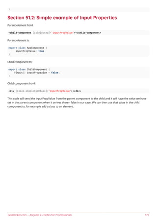 GoalKicker.com – Angular 2+ Notes for Professionals 175
}
Section 51.2: Simple example of Input Properties
Parent element html
<child-component [isSelected]="inputPropValue"></child-component>
Parent element ts
export class AppComponent {
inputPropValue: true
}
Child component ts:
export class ChildComponent {
@Input() inputPropValue = false;
}
Child component html:
<div [class.simpleCssClass]="inputPropValue"></div>
This code will send the inputPropValue from the parent component to the child and it will have the value we have
set in the parent component when it arrives there - false in our case. We can then use that value in the child
component to, for example add a class to an element.
 