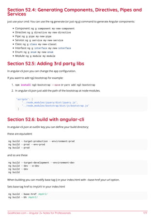 GoalKicker.com – Angular 2+ Notes for Professionals 177
Section 52.4: Generating Components, Directives, Pipes and
Services
just use your cmd: You can use the ng generate (or just ng g) command to generate Angular components:
Component: ng g component my-new-component
Directive: ng g directive my-new-directive
Pipe: ng g pipe my-new-pipe
Service: ng g service my-new-service
Class: ng g class my-new-classt
Interface: ng g interface my-new-interface
Enum: ng g enum my-new-enum
Module: ng g module my-module
Section 52.5: Adding 3rd party libs
In angular-cli.json you can change the app conﬁguration.
If you want to add ng2-bootstrap for example:
npm install ng2-bootstrap --save or yarn add ng2-bootstrap1.
In angular-cli.json just add the path of the bootstrap at node-modules.2.
"scripts": [
"../node_modules/jquery/dist/jquery.js",
"../node_modules/bootstrap/dist/js/bootstrap.js"
]
Section 52.6: build with angular-cli
In angular-cli.json at outDir key you can deﬁne your build directory;
these are equivalent
ng build --target=production --environment=prod
ng build --prod --env=prod
ng build --prod
and so are these
ng build --target=development --environment=dev
ng build --dev --e=dev
ng build --dev
ng build
When building you can modify base tag () in your index.html with --base-href your-url option.
Sets base tag href to /myUrl/ in your index.html
ng build --base-href /myUrl/
ng build --bh /myUrl/
 