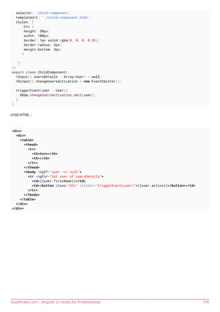 GoalKicker.com – Angular 2+ Notes for Professionals 179
selector: 'child-component',
templateUrl: './child-component.html',
styles: [`
.btn {
height: 30px;
width: 100px;
border: 1px solid rgba(0, 0, 0, 0.33);
border-radius: 3px;
margin-bottom: 5px;
}
`]
})
export class ChildComponent{
@Input() usersDetails : Array<User> = null;
@Output() changeUsersActivation = new EventEmitter();
triggerEvent(user : User){
this.changeUsersActivation.emit(user);
}
}
child HTML :
<div>
<div>
<table>
<thead>
<tr>
<th>Name</th>
<th></th>
</tr>
</thead>
<tbody *ngIf="user !== null">
<tr *ngFor="let user of usersDetails">
<td>{{user.firstName}}</td>
<td><button class="btn" (click)="triggerEvent(user)">{{user.active}}</button></td>
</tr>
</tbody>
</table>
</div>
</div>
 
