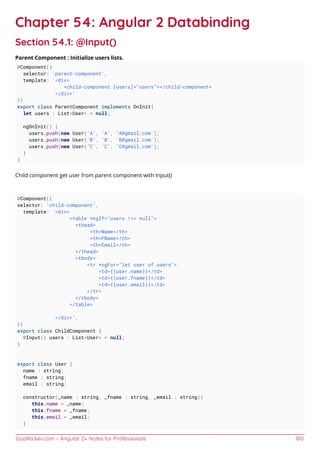 GoalKicker.com – Angular 2+ Notes for Professionals 180
Chapter 54: Angular 2 Databinding
Section 54.1: @Input()
Parent Component : Initialize users lists.
@Component({
selector: 'parent-component',
template: '<div>
<child-component [users]="users"></child-component>
</div>'
})
export class ParentComponent implements OnInit{
let users : List<User> = null;
ngOnInit() {
users.push(new User('A', 'A', 'A@gmail.com');
users.push(new User('B', 'B', 'B@gmail.com');
users.push(new User('C', 'C', 'C@gmail.com');
}
}
Child component get user from parent component with Input()
@Component({
selector: 'child-component',
template: '<div>
<table *ngIf="users !== null">
<thead>
<th>Name</th>
<th>FName</th>
<th>Email</th>
</thead>
<tbody>
<tr *ngFor="let user of users">
<td>{{user.name}}</td>
<td>{{user.fname}}</td>
<td>{{user.email}}</td>
</tr>
</tbody>
</table>
</div>',
})
export class ChildComponent {
@Input() users : List<User> = null;
}
export class User {
name : string;
fname : string;
email : string;
constructor(_name : string, _fname : string, _email : string){
this.name = _name;
this.fname = _fname;
this.email = _email;
}
 