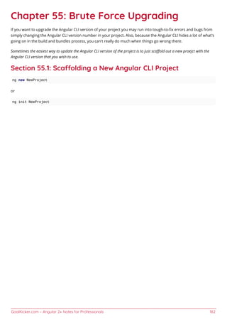GoalKicker.com – Angular 2+ Notes for Professionals 182
Chapter 55: Brute Force Upgrading
If you want to upgrade the Angular CLI version of your project you may run into tough-to-ﬁx errors and bugs from
simply changing the Angular CLI version number in your project. Also, because the Angular CLI hides a lot of what's
going on in the build and bundles process, you can't really do much when things go wrong there.
Sometimes the easiest way to update the Angular CLI version of the project is to just scaﬀold out a new proejct with the
Angular CLI version that you wish to use.
Section 55.1: Scaolding a New Angular CLI Project
ng new NewProject
or
ng init NewProject
 