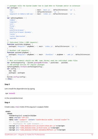 GoalKicker.com – Angular 2+ Notes for Professionals 12
// packages tells the System loader how to load when no filename and/or no extension
var packages = {
'app': { main: 'main.js', defaultExtension: 'js' },
'rxjs': { defaultExtension: 'js' },
'angular2-in-memory-web-api': { main: 'index.js', defaultExtension: 'js' },
};
var ngPackageNames = [
'common',
'compiler',
'core',
'forms',
'http',
'platform-browser',
'platform-browser-dynamic',
'router',
'router-deprecated',
'upgrade',
];
// Individual files (~300 requests):
function packIndex(pkgName) {
packages['@angular/'+pkgName] = { main: 'index.js', defaultExtension: 'js' };
}
// Bundled (~40 requests):
function packUmd(pkgName) {
packages['@angular/'+pkgName] = { main: '/bundles/' + pkgName + '.umd.js', defaultExtension:
'js' };
}
// Most environments should use UMD; some (Karma) need the individual index files
var setPackageConfig = System.packageWithIndex ? packIndex : packUmd;
// Add package entries for angular packages
ngPackageNames.forEach(setPackageConfig);
var config = {
map: map,
packages: packages
};
System.config(config);
})(this);
Step 3
Let's install the dependencies by typing
npm install
in the console/terminal.
Step 4
Create index.html inside of the angular2-example folder.
<html>
<head>
<title>Angular2 example</title>
<meta charset="UTF-8">
<meta name="viewport" content="width=device-width, initial-scale=1">
<!-- 1. Load libraries -->
<!-- Polyfill(s) for older browsers -->
<script src="node_modules/core-js/client/shim.min.js"></script>
<script src="node_modules/zone.js/dist/zone.js"></script>
<script src="node_modules/reflect-metadata/Reflect.js"></script>
 
