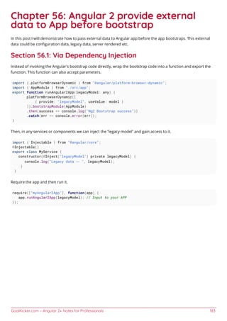 GoalKicker.com – Angular 2+ Notes for Professionals 183
Chapter 56: Angular 2 provide external
data to App before bootstrap
In this post I will demonstrate how to pass external data to Angular app before the app bootstraps. This external
data could be conﬁguration data, legacy data, server rendered etc.
Section 56.1: Via Dependency Injection
Instead of invoking the Angular’s bootstrap code directly, wrap the bootstrap code into a function and export the
function. This function can also accept parameters.
import { platformBrowserDynamic } from "@angular/platform-browser-dynamic";
import { AppModule } from "./src/app";
export function runAngular2App(legacyModel: any) {
platformBrowserDynamic([
{ provide: "legacyModel", useValue: model }
]).bootstrapModule(AppModule)
.then(success => console.log("Ng2 Bootstrap success"))
.catch(err => console.error(err));
}
Then, in any services or components we can inject the “legacy model” and gain access to it.
import { Injectable } from "@angular/core";
@Injectable()
export class MyService {
constructor(@Inject("legacyModel") private legacyModel) {
console.log("Legacy data — ", legacyModel);
}
}
Require the app and then run it.
require(["myAngular2App"], function(app) {
app.runAngular2App(legacyModel); // Input to your APP
});
 