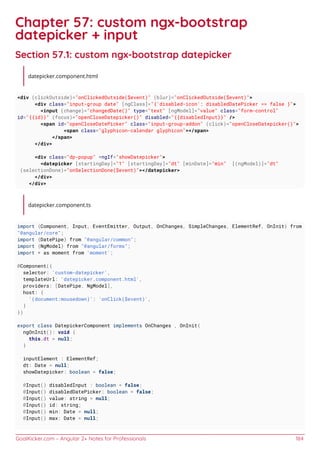 GoalKicker.com – Angular 2+ Notes for Professionals 184
Chapter 57: custom ngx-bootstrap
datepicker + input
Section 57.1: custom ngx-bootstrap datepicker
datepicker.component.html
<div (clickOutside)="onClickedOutside($event)" (blur)="onClickedOutside($event)">
<div class="input-group date" [ngClass]="{'disabled-icon': disabledDatePicker == false }">
<input (change)="changedDate()" type="text" [ngModel]="value" class="form-control"
id="{{id}}" (focus)="openCloseDatepicker()" disabled="{{disabledInput}}" />
<span id="openCloseDatePicker" class="input-group-addon" (click)="openCloseDatepicker()">
<span class="glyphicon-calendar glyphicon"></span>
</span>
</div>
<div class="dp-popup" *ngIf="showDatepicker">
<datepicker [startingDay]="1" [startingDay]="dt" [minDate]="min" [(ngModel)]="dt"
(selectionDone)="onSelectionDone($event)"></datepicker>
</div>
</div>
datepicker.component.ts
import {Component, Input, EventEmitter, Output, OnChanges, SimpleChanges, ElementRef, OnInit} from
"@angular/core";
import {DatePipe} from "@angular/common";
import {NgModel} from "@angular/forms";
import * as moment from 'moment';
@Component({
selector: 'custom-datepicker',
templateUrl: 'datepicker.component.html',
providers: [DatePipe, NgModel],
host: {
'(document:mousedown)': 'onClick($event)',
}
})
export class DatepickerComponent implements OnChanges , OnInit{
ngOnInit(): void {
this.dt = null;
}
inputElement : ElementRef;
dt: Date = null;
showDatepicker: boolean = false;
@Input() disabledInput : boolean = false;
@Input() disabledDatePicker: boolean = false;
@Input() value: string = null;
@Input() id: string;
@Input() min: Date = null;
@Input() max: Date = null;
 