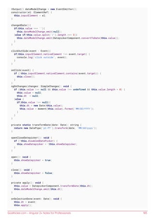 GoalKicker.com – Angular 2+ Notes for Professionals 185
@Output() dateModelChange = new EventEmitter();
constructor(el: ElementRef) {
this.inputElement = el;
}
changedDate(){
if(this.value === ''){
this.dateModelChange.emit(null);
}else if(this.value.split('/').length === 3){
this.dateModelChange.emit(DatepickerComponent.convertToDate(this.value));
}
}
clickOutSide(event : Event){
if(this.inputElement.nativeElement !== event.target) {
console.log('click outside', event);
}
}
onClick(event) {
if (!this.inputElement.nativeElement.contains(event.target)) {
this.close();
}
}
ngOnChanges(changes: SimpleChanges): void {
if (this.value !== null && this.value !== undefined && this.value.length > 0) {
this.value = null;
this.dt = null;
}else {
if(this.value !== null){
this.dt = new Date(this.value);
this.value = moment(this.value).format('MM/DD/YYYY');
}
}
}
private static transformDate(date: Date): string {
return new DatePipe('pt-PT').transform(date, 'MM/dd/yyyy');
}
openCloseDatepicker(): void {
if (!this.disabledDatePicker) {
this.showDatepicker = !this.showDatepicker;
}
}
open(): void {
this.showDatepicker = true;
}
close(): void {
this.showDatepicker = false;
}
private apply(): void {
this.value = DatepickerComponent.transformDate(this.dt);
this.dateModelChange.emit(this.dt);
}
onSelectionDone(event: Date): void {
this.dt = event;
this.apply();
 