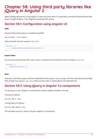 GoalKicker.com – Angular 2+ Notes for Professionals 187
Chapter 58: Using third party libraries like
jQuery in Angular 2
When building applications using Angular 2.x there are times when it's required to use any third party libraries like
jQuery, Google Analytics, Chat Integration JavaScript APIs and etc.
Section 58.1: Conﬁguration using angular-cli
NPM
If external library like jQuery is installed using NPM
npm install --save jquery
Add script path into your angular-cli.json
"scripts": [
"../node_modules/jquery/dist/jquery.js"
]
Assets Folder
You can also save the library ﬁle in your assets/js directory and include the same in angular-cli.json
"scripts": [
"assets/js/jquery.js"
]
Note
Save your main library jquery and their dependencies like jquery-cycle-plugin into the assets directory and add
both of them into angular-cli.json, make sure the order is maintained for the dependencies.
Section 58.2: Using jQuery in Angular 2.x components
To use jquery in your Angular 2.x components, declare a global variable on the top
If using $ for jQuery
declare var $: any;
If using jQuery for jQuery
declare var jQuery: any
This will allow using $ or jQuery into your Angular 2.x component.
 