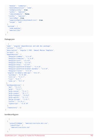 GoalKicker.com – Angular 2+ Notes for Professionals 190
"module": "commonjs",
"moduleResolution": "node",
"noImplicitAny": true,
"outDir": "wwwroot",
"removeComments": false,
"rootDir": "wwwroot",
"sourceMap": true,
"suppressImplicitAnyIndexErrors": true,
"target": "es5"
},
"exclude": [
"node_modules",
"wwwroot/lib/"
]
}
Package.json
{
"name": "angular dependencies and web dev package",
"version": "1.0.0",
"description": "Angular 2 MVC. Samuel Maícas Template",
"scripts": {},
"dependencies": {
"@angular/common": "~2.4.0",
"@angular/compiler": "~2.4.0",
"@angular/core": "~2.4.0",
"@angular/forms": "~2.4.0",
"@angular/http": "~2.4.0",
"@angular/platform-browser": "~2.4.0",
"@angular/platform-browser-dynamic": "~2.4.0",
"@angular/router": "~3.4.0",
"angular-in-memory-web-api": "~0.2.4",
"systemjs": "0.19.40",
"core-js": "^2.4.1",
"rxjs": "5.0.1",
"zone.js": "^0.7.4"
},
"devDependencies": {
"del": "^2.2.2",
"gulp": "^3.9.1",
"gulp-concat": "^2.6.1",
"gulp-cssmin": "^0.1.7",
"gulp-htmlmin": "^3.0.0",
"gulp-uglify": "^2.1.2",
"merge-stream": "^1.0.1",
"tslint": "^3.15.1",
"typescript": "~2.0.10"
},
"repository": {}
}
bundleconﬁg.json
[
{
"outputFileName": "wwwroot/css/site.min.css",
"inputFiles": [
"wwwroot/css/site.css"
]
},
 