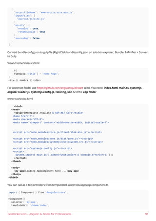 GoalKicker.com – Angular 2+ Notes for Professionals 191
{
"outputFileName": "wwwroot/js/site.min.js",
"inputFiles": [
"wwwroot/js/site.js"
],
"minify": {
"enabled": true,
"renameLocals": true
},
"sourceMap": false
}
]
Convert bundleconﬁg.json to gulpﬁle (RightClick bundleconﬁg.json on solution explorer, Bundler&Miniﬁer > Convert
to Gulp
Views/Home/Index.cshtml
@{
ViewData["Title"] = "Home Page";
}
<div>{{ nombre }}</div>
For wwwroot folder use https://github.com/angular/quickstart seed. You need: index.html main.ts, systemjs-
angular-loader.js, systemjs.conﬁg.js, tsconﬁg.json And the app folder
wwwroot/Index.html
<html>
<head>
<title>SMTemplate Angular2 & ASP.NET Core</title>
<base href="/">
<meta charset="UTF-8">
<meta name="viewport" content="width=device-width, initial-scale=1">
<script src="node_modules/core-js/client/shim.min.js"></script>
<script src="node_modules/zone.js/dist/zone.js"></script>
<script src="node_modules/systemjs/dist/system.src.js"></script>
<script src="systemjs.config.js"></script>
<script>
System.import('main.js').catch(function(err){ console.error(err); });
</script>
</head>
<body>
<my-app>Loading AppComponent here ...</my-app>
</body>
</html>
You can call as it to Controllers from templateUrl. wwwroot/app/app.component.ts
import { Component } from '@angular/core';
@Component({
selector: 'my-app',
templateUrl: '/home/index',
 