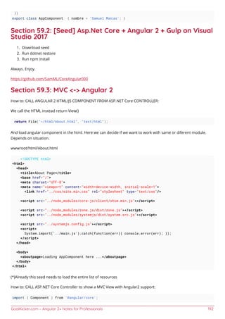 GoalKicker.com – Angular 2+ Notes for Professionals 192
})
export class AppComponent { nombre = 'Samuel Maícas'; }
Section 59.2: [Seed] Asp.Net Core + Angular 2 + Gulp on Visual
Studio 2017
Download seed1.
Run dotnet restore2.
Run npm install3.
Always. Enjoy.
https://github.com/SamML/CoreAngular000
Section 59.3: MVC <-> Angular 2
How to: CALL ANGULAR 2 HTML/JS COMPONENT FROM ASP.NET Core CONTROLLER:
We call the HTML instead return View()
return File("~/html/About.html", "text/html");
And load angular component in the html. Here we can decide if we want to work with same or diferent module.
Depends on situation.
wwwroot/html/About.html
<!DOCTYPE html>
<html>
<head>
<title>About Page</title>
<base href="/">
<meta charset="UTF-8">
<meta name="viewport" content="width=device-width, initial-scale=1">
<link href="../css/site.min.css" rel="stylesheet" type="text/css"/>
<script src="../node_modules/core-js/client/shim.min.js"></script>
<script src="../node_modules/zone.js/dist/zone.js"></script>
<script src="../node_modules/systemjs/dist/system.src.js"></script>
<script src="../systemjs.config.js"></script>
<script>
System.import('../main.js').catch(function(err){ console.error(err); });
</script>
</head>
<body>
<aboutpage>Loading AppComponent here ...</aboutpage>
</body>
</html>
(*)Already this seed needs to load the entire list of resources
How to: CALL ASP.NET Core Controller to show a MVC View with Angular2 support:
import { Component } from '@angular/core';
 