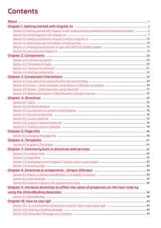 Contents
About 1...................................................................................................................................................................................
Chapter 1: Getting started with Angular 2+ 2.....................................................................................................
Section 1.1: Getting started with Angular 2 with node.js/expressjs backend (http example included) 2.................
Section 1.2: Install angular2 with angular-cli 7..............................................................................................................
Section 1.3: Getting started with Angular 2 without angular-cli 10..............................................................................
Section 1.4: Getting through that pesky company proxy 14........................................................................................
Section 1.5: Keeping Visual Studios in sync with NPM and NODE Updates 15..........................................................
Section 1.6: Let's dive into Angular 4! 16.........................................................................................................................
Chapter 2: Components 20...........................................................................................................................................
Section 2.1: A simple component 20...............................................................................................................................
Section 2.2: Templates & Styles 20.................................................................................................................................
Section 2.3: Testing a Component 21.............................................................................................................................
Section 2.4: Nesting components 22..............................................................................................................................
Chapter 3: Component interactions 24..................................................................................................................
Section 3.1: Pass data from parent to child with input binding 24...............................................................................
Section 3.2: Parent - Child interaction using @Input & @Output properties 30........................................................
Section 3.3: Parent - Child interaction using ViewChild 31...........................................................................................
Section 3.4: Bidirectional parent-child interaction through a service 32....................................................................
Chapter 4: Directives 35................................................................................................................................................
Section 4.1: *ngFor 35.......................................................................................................................................................
Section 4.2: Attribute directive 36...................................................................................................................................
Section 4.3: Component is a directive with template 36..............................................................................................
Section 4.4: Structural directives 36...............................................................................................................................
Section 4.5: Custom directive 36.....................................................................................................................................
Section 4.6: Copy to Clipboard directive 36...................................................................................................................
Section 4.7: Testing a custom directive 38.....................................................................................................................
Chapter 5: Page title 40.................................................................................................................................................
Section 5.1: changing the page title 40...........................................................................................................................
Chapter 6: Templates 41...............................................................................................................................................
Section 6.1: Angular 2 Templates 41...............................................................................................................................
Chapter 7: Commonly built-in directives and services 42............................................................................
Section 7.1: Location Class 42..........................................................................................................................................
Section 7.2: AsyncPipe 42................................................................................................................................................
Section 7.3: Displaying current Angular 2 version used in your project 43................................................................
Section 7.4: Currency Pipe 43..........................................................................................................................................
Chapter 8: Directives & components : @Input @Output 44........................................................................
Section 8.1: Angular 2 @Input and @Output in a nested component 44...................................................................
Section 8.2: Input example 45.........................................................................................................................................
Section 8.3: Angular 2 @Input with asynchronous data 46.........................................................................................
Chapter 9: Attribute directives to aect the value of properties on the host node by
using the @HostBinding decorator. 48..................................................................................................................
Section 9.1: @HostBinding 48..........................................................................................................................................
Chapter 10: How to Use ngif 49..................................................................................................................................
Section 10.1: To run a function at the start or end of *ngFor loop Using *ngIf 49......................................................
Section 10.2: Display a loading message 49..................................................................................................................
Section 10.3: Show Alert Message on a condition 49....................................................................................................
 