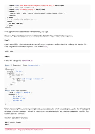 GoalKicker.com – Angular 2+ Notes for Professionals 13
<script src="node_modules/systemjs/dist/system.src.js"></script>
<!-- 2. Configure SystemJS -->
<script src="systemjs.config.js"></script>
<script>
System.import('app').catch(function(err){ console.error(err); });
</script>
</head>
<!-- 3. Display the application -->
<body>
<my-app></my-app>
</body>
</html>
Your application will be rendered between the my-app tags.
However, Angular still doesn't know what to render. To tell it that, we'll deﬁne AppComponent.
Step 5
Create a subfolder called app where we can deﬁne the components and services that make up our app. (In this
case, it'll just contain the AppComponent code and main.ts.)
mkdir app
Step 6
Create the ﬁle app/app.component.ts
import { Component } from '@angular/core';
@Component({
selector: 'my-app',
template: `
<h1>{{title}}</h1>
<ul>
<li *ngFor="let message of messages">
{{message}}
</li>
</ul>
`
})
export class AppComponent {
title = "Angular2 example";
messages = [
"Hello World!",
"Another string",
"Another one"
];
}
What's happening? First, we're importing the @Component decorator which we use to give Angular the HTML tag and
template for this component. Then, we're creating the class AppComponent with title and messages variables that
we can use in the template.
Now let's look at that template:
<h1>{{title}}</h1>
<ul>
 