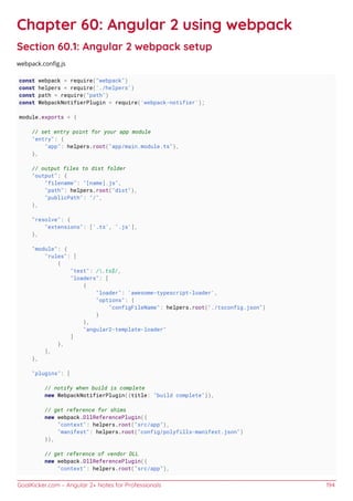 GoalKicker.com – Angular 2+ Notes for Professionals 194
Chapter 60: Angular 2 using webpack
Section 60.1: Angular 2 webpack setup
webpack.conﬁg.js
const webpack = require("webpack")
const helpers = require('./helpers')
const path = require("path")
const WebpackNotifierPlugin = require('webpack-notifier');
module.exports = {
// set entry point for your app module
"entry": {
"app": helpers.root("app/main.module.ts"),
},
// output files to dist folder
"output": {
"filename": "[name].js",
"path": helpers.root("dist"),
"publicPath": "/",
},
"resolve": {
"extensions": ['.ts', '.js'],
},
"module": {
"rules": [
{
"test": /.ts$/,
"loaders": [
{
"loader": 'awesome-typescript-loader',
"options": {
"configFileName": helpers.root("./tsconfig.json")
}
},
"angular2-template-loader"
]
},
],
},
"plugins": [
// notify when build is complete
new WebpackNotifierPlugin({title: "build complete"}),
// get reference for shims
new webpack.DllReferencePlugin({
"context": helpers.root("src/app"),
"manifest": helpers.root("config/polyfills-manifest.json")
}),
// get reference of vendor DLL
new webpack.DllReferencePlugin({
"context": helpers.root("src/app"),
 