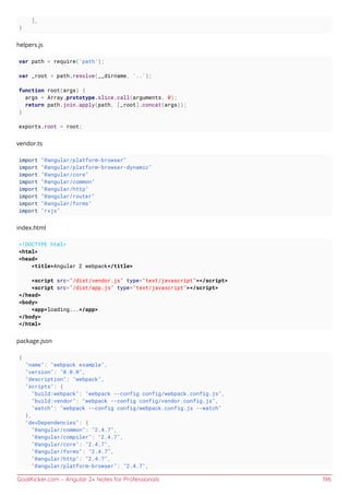 GoalKicker.com – Angular 2+ Notes for Professionals 196
],
}
helpers.js
var path = require('path');
var _root = path.resolve(__dirname, '..');
function root(args) {
args = Array.prototype.slice.call(arguments, 0);
return path.join.apply(path, [_root].concat(args));
}
exports.root = root;
vendor.ts
import "@angular/platform-browser"
import "@angular/platform-browser-dynamic"
import "@angular/core"
import "@angular/common"
import "@angular/http"
import "@angular/router"
import "@angular/forms"
import "rxjs"
index.html
<!DOCTYPE html>
<html>
<head>
<title>Angular 2 webpack</title>
<script src="/dist/vendor.js" type="text/javascript"></script>
<script src="/dist/app.js" type="text/javascript"></script>
</head>
<body>
<app>loading...</app>
</body>
</html>
package.json
{
"name": "webpack example",
"version": "0.0.0",
"description": "webpack",
"scripts": {
"build:webpack": "webpack --config config/webpack.config.js",
"build:vendor": "webpack --config config/vendor.config.js",
"watch": "webpack --config config/webpack.config.js --watch"
},
"devDependencies": {
"@angular/common": "2.4.7",
"@angular/compiler": "2.4.7",
"@angular/core": "2.4.7",
"@angular/forms": "2.4.7",
"@angular/http": "2.4.7",
"@angular/platform-browser": "2.4.7",
 