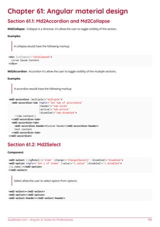 GoalKicker.com – Angular 2+ Notes for Professionals 198
Chapter 61: Angular material design
Section 61.1: Md2Accordion and Md2Collapse
Md2Collapse : Collapse is a directive, it's allow the user to toggle visiblity of the section.
Examples
A collapse would have the following markup.
<div [collapse]="isCollapsed">
Lorum Ipsum Content
</div>
Md2Accordion : Accordion it's allow the user to toggle visiblity of the multiple sections.
Examples
A accordion would have the following markup.
<md2-accordion [multiple]="multiple">
<md2-accordion-tab *ngFor="let tab of accordions"
[header]="tab.title"
[active]="tab.active"
[disabled]="tab.disabled">
{{tab.content}}
</md2-accordion-tab>
<md2-accordion-tab>
<md2-accordion-header>Custom Header</md2-accordion-header>
test content
</md2-accordion-tab>
</md2-accordion>
Section 61.2: Md2Select
Component:
<md2-select [(ngModel)]="item" (change)="change($event)" [disabled]="disabled">
<md2-option *ngFor="let i of items" [value]="i.value" [disabled]="i.disabled">
{{i.name}}</md2-option>
</md2-select>
Select allow the user to select option from options.
<md2-select></md2-select>
<md2-option></md2-option>
<md2-select-header></md2-select-header>
 