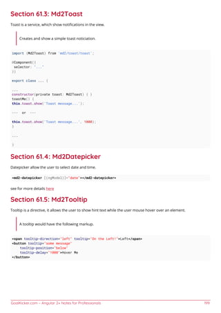 GoalKicker.com – Angular 2+ Notes for Professionals 199
Section 61.3: Md2Toast
Toast is a service, which show notiﬁcations in the view.
Creates and show a simple toast noticiation.
import {Md2Toast} from 'md2/toast/toast';
@Component({
selector: "..."
})
export class ... {
...
constructor(private toast: Md2Toast) { }
toastMe() {
this.toast.show('Toast message...');
--- or ---
this.toast.show('Toast message...', 1000);
}
...
}
Section 61.4: Md2Datepicker
Datepicker allow the user to select date and time.
<md2-datepicker [(ngModel)]="date"></md2-datepicker>
see for more details here
Section 61.5: Md2Tooltip
Tooltip is a directive, it allows the user to show hint text while the user mouse hover over an element.
A tooltip would have the following markup.
<span tooltip-direction="left" tooltip="On the Left!">Left</span>
<button tooltip="some message"
tooltip-position="below"
tooltip-delay="1000">Hover Me
</button>
 