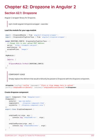 GoalKicker.com – Angular 2+ Notes for Professionals 200
Chapter 62: Dropzone in Angular 2
Section 62.1: Dropzone
Angular 2 wrapper library for Dropzone.
npm install angular2-dropzone-wrapper --save-dev
Load the module for your app-module
import { DropzoneModule } from 'angular2-dropzone-wrapper';
import { DropzoneConfigInterface } from 'angular2-dropzone-wrapper';
const DROPZONE_CONFIG: DropzoneConfigInterface = {
// Change this to your upload POST address:
server: 'https://example.com/post',
maxFilesize: 10,
acceptedFiles: 'image/*'
};
@NgModule({
...
imports: [
...
DropzoneModule.forRoot(DROPZONE_CONFIG)
]
})
COMPONENT USAGE
Simply replace the element that would oridinarily be passed to Dropzone with the dropzone component.
<dropzone [config]="config" [message]="'Click or drag images here to upload'"
(error)="onUploadError($event)" (success)="onUploadSuccess($event)"></dropzone>
Create dropzone component
import {Component} from '@angular/core';
@Component({
selector: 'app-new-media',
templateUrl: './dropzone.component.html',
styleUrls: ['./dropzone.component.scss']
})
export class DropZoneComponent {
onUploadError(args: any) {
console.log('onUploadError:', args);
}
onUploadSuccess(args: any) {
console.log('onUploadSuccess:', args);
}
}
 