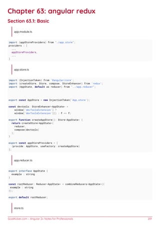 GoalKicker.com – Angular 2+ Notes for Professionals 201
Chapter 63: angular redux
Section 63.1: Basic
app.module.ts
import {appStoreProviders} from "./app.store";
providers : [
...
appStoreProviders,
...
]
app.store.ts
import {InjectionToken} from '@angular/core';
import {createStore, Store, compose, StoreEnhancer} from 'redux';
import {AppState, default as reducer} from "../app.reducer";
export const AppStore = new InjectionToken('App.store');
const devtools: StoreEnhancer<AppState> =
window['devToolsExtension'] ?
window['devToolsExtension']() : f => f;
export function createAppStore(): Store<AppState> {
return createStore<AppState>(
reducer,
compose(devtools)
);
}
export const appStoreProviders = [
{provide: AppStore, useFactory: createAppStore}
];
app.reducer.ts
export interface AppState {
example : string
}
const rootReducer: Reducer<AppState> = combineReducers<AppState>({
example : string
});
export default rootReducer;
store.ts
 