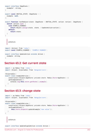 GoalKicker.com – Angular 2+ Notes for Professionals 202
export interface IAppState {
example?: string;
}
export const INITIAL_STATE: IAppState = {
example: null,
};
export function rootReducer(state: IAppState = INITIAL_STATE, action: Action): IAppState {
switch (action.type) {
case EXAMPLE_CHANGED:
return Object.assign(state, state, (<UpdateAction>action));
default:
return state;
}
}
actions.ts
import {Action} from "redux";
export const EXAMPLE_CHANGED = 'EXAMPLE CHANGED';
export interface UpdateAction extends Action {
example: string;
}
Section 63.2: Get current state
import * as Redux from 'redux';
import {Inject, Injectable} from '@angular/core';
@Injectable()
export class exampleService {
constructor(@Inject(AppStore) private store: Redux.Store<AppState>) {}
getExampleState(){
console.log(this.store.getState().example);
}
}
Section 63.3: change state
import * as Redux from 'redux';
import {Inject, Injectable} from '@angular/core';
@Injectable()
export class exampleService {
constructor(@Inject(AppStore) private store: Redux.Store<AppState>) {}
setExampleState(){
this.store.dispatch(updateExample("new value"));
}
}
actions.ts
export interface UpdateExapleAction extends Action {
 