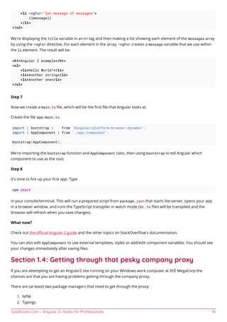 GoalKicker.com – Angular 2+ Notes for Professionals 14
<li *ngFor="let message of messages">
{{message}}
</li>
</ul>
We're displaying the title variable in an h1 tag and then making a list showing each element of the messages array
by using the *ngFor directive. For each element in the array, *ngFor creates a message variable that we use within
the li element. The result will be:
<h1>Angular 2 example</h1>
<ul>
<li>Hello World!</li>
<li>Another string</li>
<li>Another one</li>
</ul>
Step 7
Now we create a main.ts ﬁle, which will be the ﬁrst ﬁle that Angular looks at.
Create the ﬁle app/main.ts.
import { bootstrap } from '@angular/platform-browser-dynamic';
import { AppComponent } from './app.component';
bootstrap(AppComponent);
We're importing the bootstrap function and AppComponent class, then using bootstrap to tell Angular which
component to use as the root.
Step 8
It's time to ﬁre up your ﬁrst app. Type
npm start
in your console/terminal. This will run a prepared script from package.json that starts lite-server, opens your app
in a browser window, and runs the TypeScript transpiler in watch mode (so .ts ﬁles will be transpiled and the
browser will refresh when you save changes).
What now?
Check out the oﬃcial Angular 2 guide and the other topics on StackOverﬂow's documentation.
You can also edit AppComponent to use external templates, styles or add/edit component variables. You should see
your changes immediately after saving ﬁles.
Section 1.4: Getting through that pesky company proxy
If you are attempting to get an Angular2 site running on your Windows work computer at XYZ MegaCorp the
chances are that you are having problems getting through the company proxy.
There are (at least) two package managers that need to get through the proxy:
NPM1.
Typings2.
 