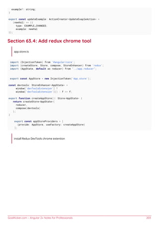 GoalKicker.com – Angular 2+ Notes for Professionals 203
example?: string;
}
export const updateExample: ActionCreator<UpdateExapleAction> =
(newVal) => ({
type: EXAMPLE_CHANGED,
example: newVal
});
Section 63.4: Add redux chrome tool
app.store.ts
import {InjectionToken} from '@angular/core';
import {createStore, Store, compose, StoreEnhancer} from 'redux';
import {AppState, default as reducer} from "../app.reducer";
export const AppStore = new InjectionToken('App.store');
const devtools: StoreEnhancer<AppState> =
window['devToolsExtension'] ?
window['devToolsExtension']() : f => f;
export function createAppStore(): Store<AppState> {
return createStore<AppState>(
reducer,
compose(devtools)
);
}
export const appStoreProviders = [
{provide: AppStore, useFactory: createAppStore}
];
install Redux DevTools chrome extention
 