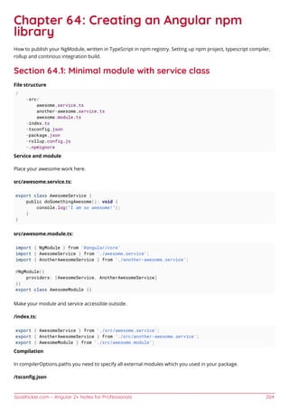 GoalKicker.com – Angular 2+ Notes for Professionals 204
Chapter 64: Creating an Angular npm
library
How to publish your NgModule, written in TypeScript in npm registry. Setting up npm project, typescript compiler,
rollup and continous integration build.
Section 64.1: Minimal module with service class
File structure
/
-src/
awesome.service.ts
another-awesome.service.ts
awesome.module.ts
-index.ts
-tsconfig.json
-package.json
-rollup.config.js
-.npmignore
Service and module
Place your awesome work here.
src/awesome.service.ts:
export class AwesomeService {
public doSomethingAwesome(): void {
console.log("I am so awesome!");
}
}
src/awesome.module.ts:
import { NgModule } from '@angular/core'
import { AwesomeService } from './awesome.service';
import { AnotherAwesomeService } from './another-awesome.service';
@NgModule({
providers: [AwesomeService, AnotherAwesomeService]
})
export class AwesomeModule {}
Make your module and service accessible outside.
/index.ts:
export { AwesomeService } from './src/awesome.service';
export { AnotherAwesomeService } from './src/another-awesome.service';
export { AwesomeModule } from './src/awesome.module';
Compilation
In compilerOptions.paths you need to specify all external modules which you used in your package.
/tsconﬁg.json
 