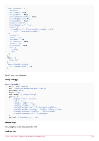 GoalKicker.com – Angular 2+ Notes for Professionals 205
{
"compilerOptions": {
"baseUrl": ".",
"declaration": true,
"stripInternal": true,
"experimentalDecorators": true,
"strictNullChecks": false,
"noImplicitAny": true,
"module": "es2015",
"moduleResolution": "node",
"paths": {
"@angular/core": ["node_modules/@angular/core"],
"rxjs/*": ["node_modules/rxjs/*"]
},
"rootDir": ".",
"outDir": "dist",
"sourceMap": true,
"inlineSources": true,
"target": "es5",
"skipLibCheck": true,
"lib": [
"es2015",
"dom"
]
},
"files": [
"index.ts"
],
"angularCompilerOptions": {
"strictMetadataEmit": true
}
}
Specify your externals again
/rollup.conﬁg.js
export default {
entry: 'dist/index.js',
dest: 'dist/bundles/awesome.module.umd.js',
sourceMap: false,
format: 'umd',
moduleName: 'ng.awesome.module',
globals: {
'@angular/core': 'ng.core',
'rxjs': 'Rx',
'rxjs/Observable': 'Rx',
'rxjs/ReplaySubject': 'Rx',
'rxjs/add/operator/map': 'Rx.Observable.prototype',
'rxjs/add/operator/mergeMap': 'Rx.Observable.prototype',
'rxjs/add/observable/fromEvent': 'Rx.Observable',
'rxjs/add/observable/of': 'Rx.Observable'
},
external: ['@angular/core', 'rxjs']
}
NPM settings
Now, lets place some instructions for npm
/package.json
 